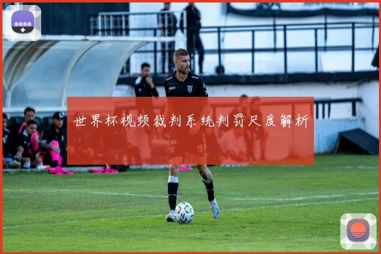 世界杯视频裁判系统判罚尺度解析