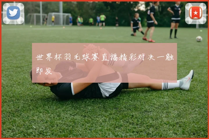 世界杯羽毛球赛直播精彩对决一触即发