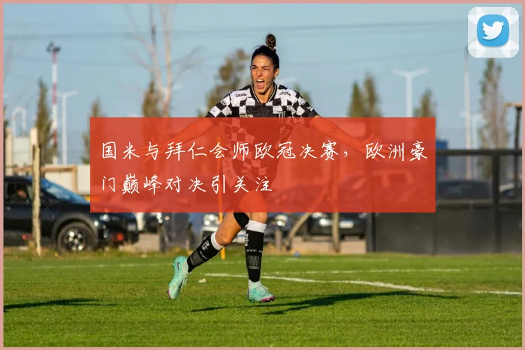 国米与拜仁会师欧冠决赛，欧洲豪门巅峰对决引关注