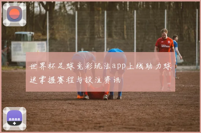 世界杯足球竞彩玩法app上线助力球迷掌握赛程与投注资讯